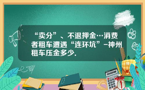 “卖分”、不退押金…消费者租车遭遇“连环坑”-神州租车压金多少.