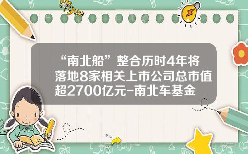 “南北船”整合历时4年将落地8家相关上市公司总市值超2700亿元-南北车基金.