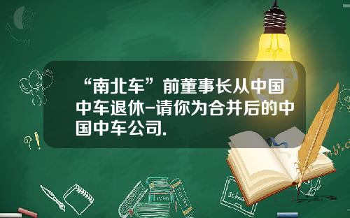 “南北车”前董事长从中国中车退休-请你为合并后的中国中车公司.