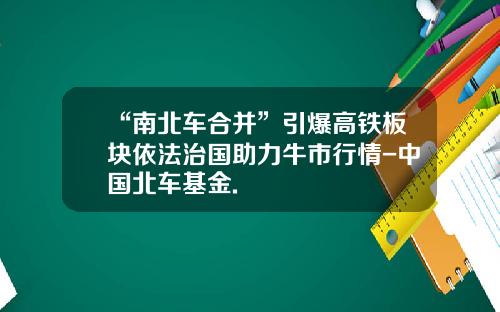 “南北车合并”引爆高铁板块依法治国助力牛市行情-中国北车基金.