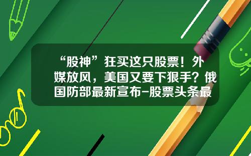 “股神”狂买这只股票！外媒放风，美国又要下狠手？俄国防部最新宣布-股票头条最新资讯新闻直播