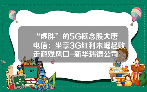“虚胖”的5G概念股大唐电信：坐享3G红利未崛起败走游戏风口-新华瑞德公司