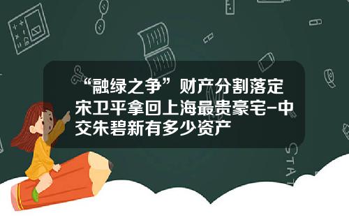 “融绿之争”财产分割落定宋卫平拿回上海最贵豪宅-中交朱碧新有多少资产