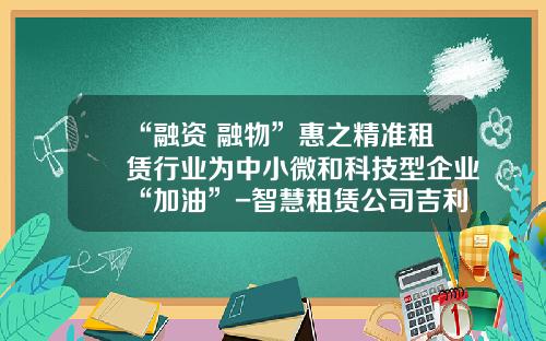 “融资+融物”惠之精准租赁行业为中小微和科技型企业“加油”-智慧租赁公司吉利