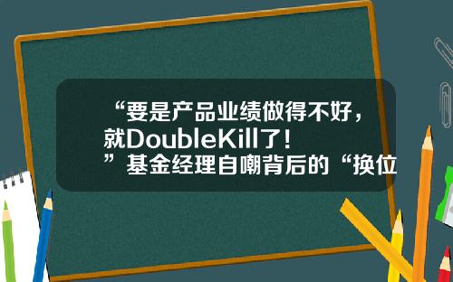 “要是产品业绩做得不好，就DoubleKill了！”基金经理自嘲背后的“换位思考”-基金盛丰