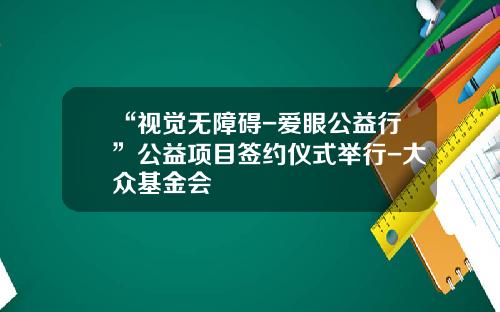 “视觉无障碍-爱眼公益行”公益项目签约仪式举行-大众基金会