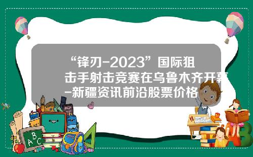 “锋刃-2023”国际狙击手射击竞赛在乌鲁木齐开幕-新疆资讯前沿股票价格