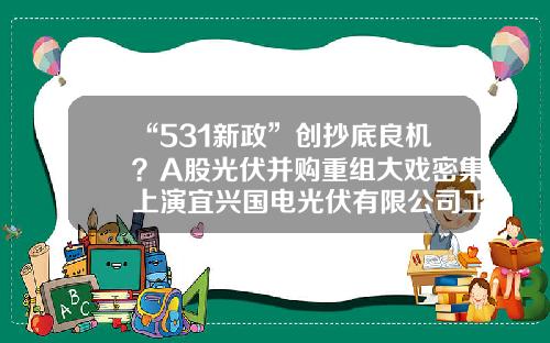 “531新政”创抄底良机？A股光伏并购重组大戏密集上演宜兴国电光伏有限公司工资【前列康】