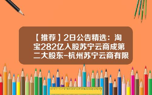 【推荐】2日公告精选：淘宝282亿入股苏宁云商成第二大股东-杭州苏宁云商有限公司