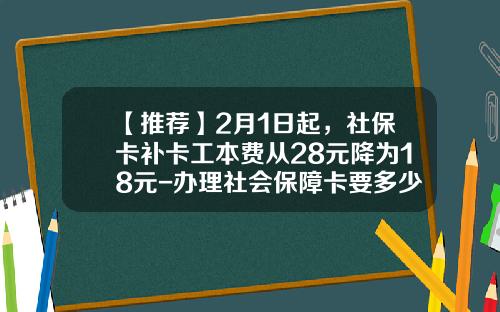 【推荐】2月1日起，社保卡补卡工本费从28元降为18元-办理社会保障卡要多少钱