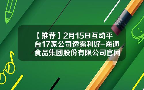 【推荐】2月15日互动平台17家公司透露利好-海通食品集团股份有限公司官网