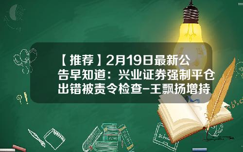 【推荐】2月19日最新公告早知道：兴业证券强制平仓出错被责令检查-王飘扬增持多少