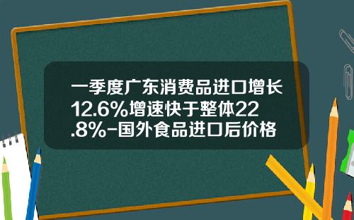 一季度广东消费品进口增长12.6%增速快于整体22.8%-国外食品进口后价格增长多少