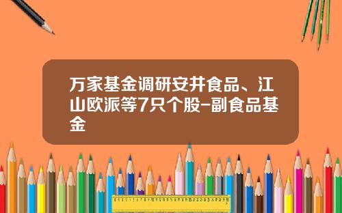 万家基金调研安井食品、江山欧派等7只个股-副食品基金