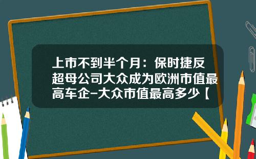 上市不到半个月：保时捷反超母公司大众成为欧洲市值最高车企-大众市值最高多少【新闻】.