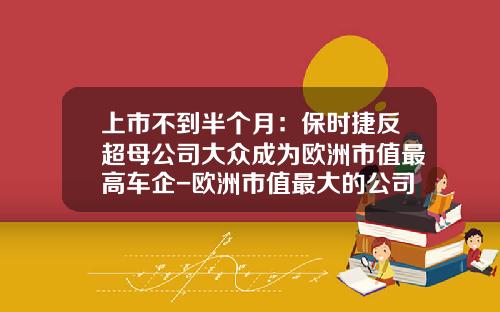 上市不到半个月：保时捷反超母公司大众成为欧洲市值最高车企-欧洲市值最大的公司【新闻】.