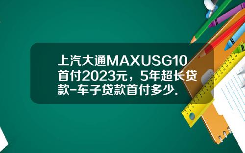上汽大通MAXUSG10首付2023元，5年超长贷款-车子贷款首付多少.