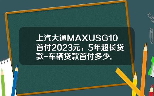 上汽大通MAXUSG10首付2023元，5年超长贷款-车辆贷款首付多少.