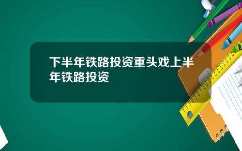 下半年铁路投资重头戏上半年铁路投资