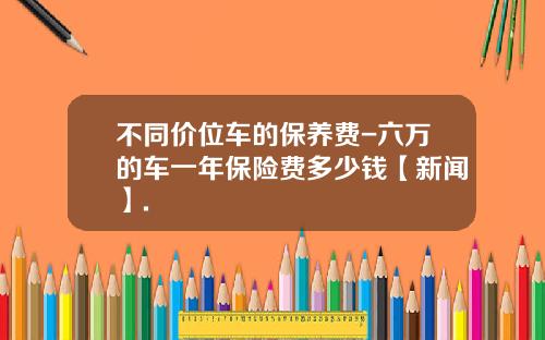 不同价位车的保养费-六万的车一年保险费多少钱【新闻】.