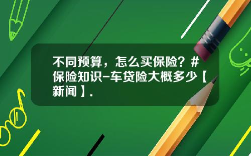 不同预算，怎么买保险？#保险知识-车贷险大概多少【新闻】.