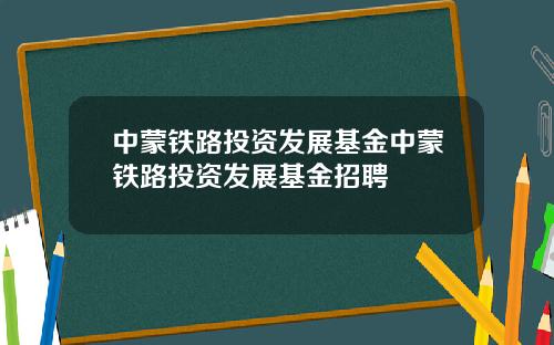 中蒙铁路投资发展基金中蒙铁路投资发展基金招聘