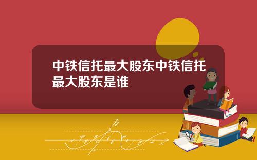 中铁信托最大股东中铁信托最大股东是谁