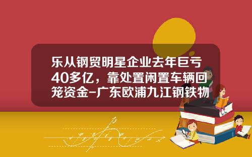 乐从钢贸明星企业去年巨亏40多亿，靠处置闲置车辆回笼资金-广东欧浦九江钢铁物流有限公司【新闻】.