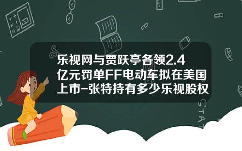 乐视网与贾跃亭各领2.4亿元罚单FF电动车拟在美国上市-张特持有多少乐视股权.