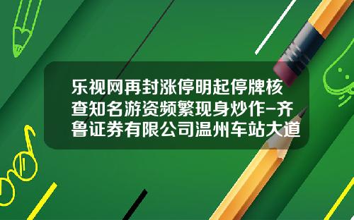 乐视网再封涨停明起停牌核查知名游资频繁现身炒作-齐鲁证券有限公司温州车站大道证券营业部.