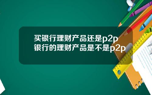 买银行理财产品还是p2p银行的理财产品是不是p2p