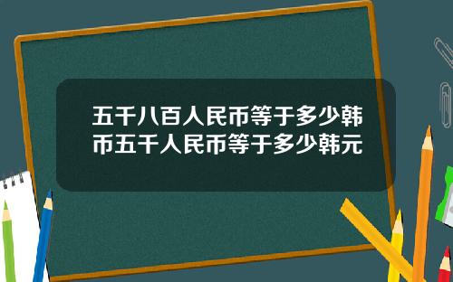 五千八百人民币等于多少韩币五千人民币等于多少韩元