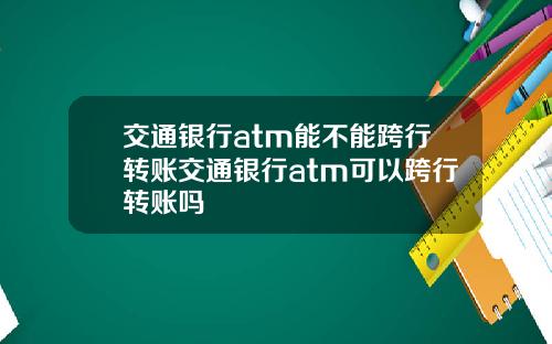 交通银行atm能不能跨行转账交通银行atm可以跨行转账吗