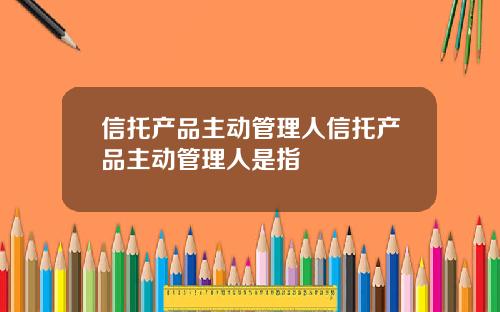 信托产品主动管理人信托产品主动管理人是指