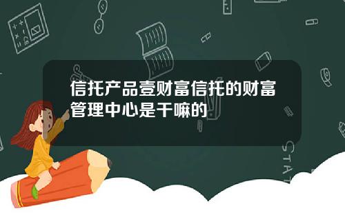 信托产品壹财富信托的财富管理中心是干嘛的