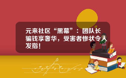 元来社区“黑幕”：团队长骗钱享奢华，受害者惨状令人发指！