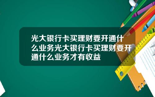 光大银行卡买理财要开通什么业务光大银行卡买理财要开通什么业务才有收益