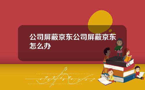 公司屏蔽京东公司屏蔽京东怎么办