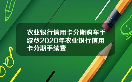 农业银行信用卡分期购车手续费2020年农业银行信用卡分期手续费