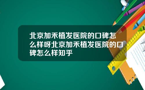 北京加禾植发医院的口碑怎么样呀北京加禾植发医院的口碑怎么样知乎