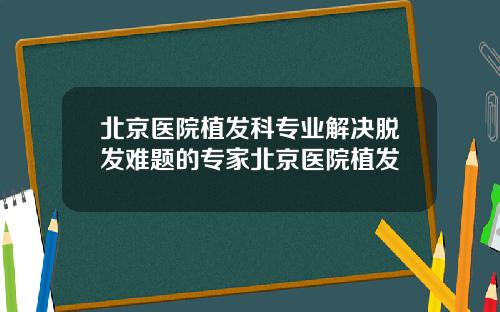 北京医院植发科专业解决脱发难题的专家北京医院植发