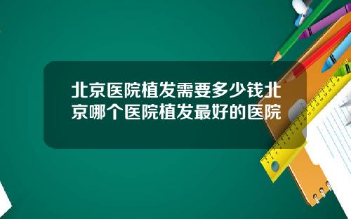 北京医院植发需要多少钱北京哪个医院植发最好的医院