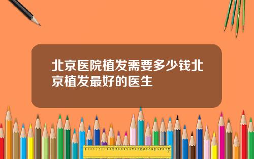 北京医院植发需要多少钱北京植发最好的医生