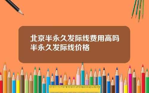 北京半永久发际线费用高吗半永久发际线价格
