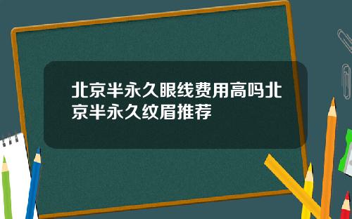 北京半永久眼线费用高吗北京半永久纹眉推荐