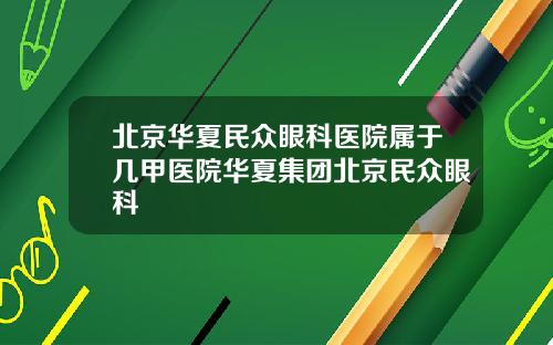 北京华夏民众眼科医院属于几甲医院华夏集团北京民众眼科