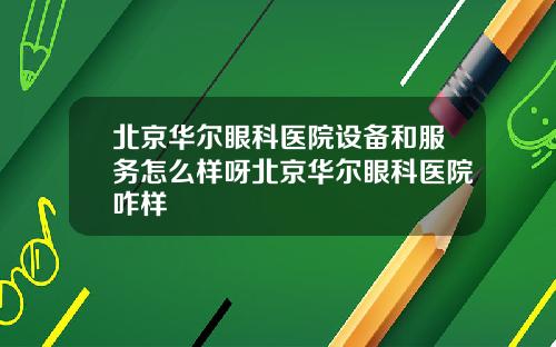 北京华尔眼科医院设备和服务怎么样呀北京华尔眼科医院咋样