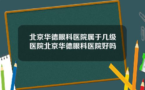 北京华德眼科医院属于几级医院北京华德眼科医院好吗