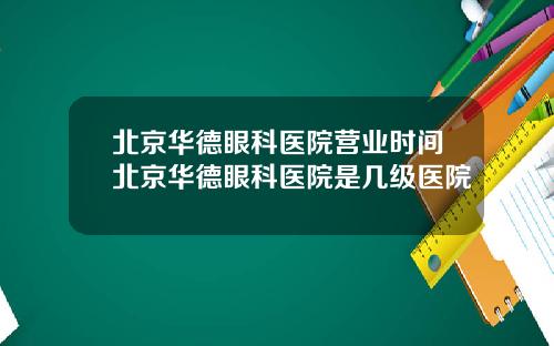 北京华德眼科医院营业时间北京华德眼科医院是几级医院
