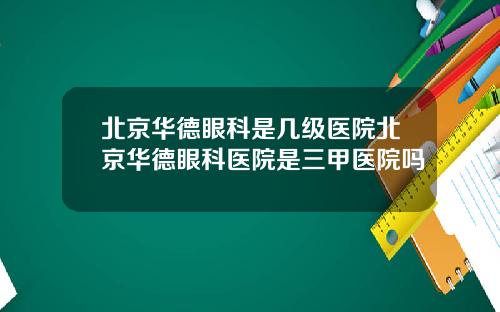 北京华德眼科是几级医院北京华德眼科医院是三甲医院吗